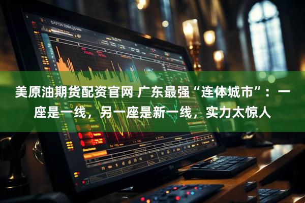 美原油期货配资官网 广东最强“连体城市”:一座是一线,另一座是新一线,实力太惊人