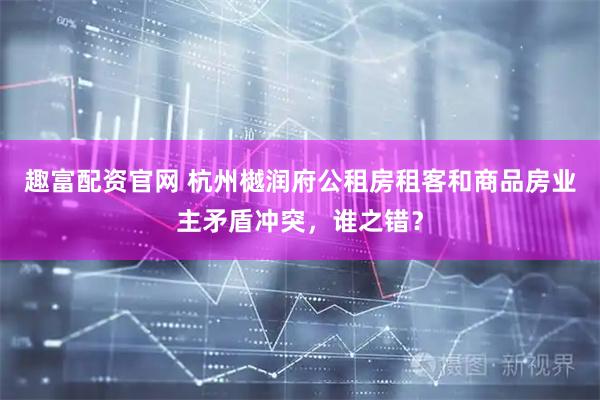 趣富配资官网 杭州樾润府公租房租客和商品房业主矛盾冲突，谁之错？
