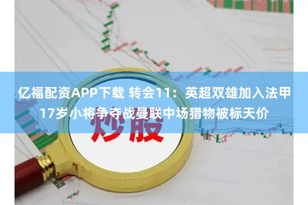 亿福配资APP下载 转会11:英超双雄加入法甲17岁小将争夺战曼联中场猎物被标天价