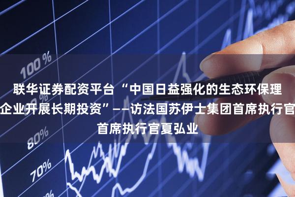 联华证券配资平台 “中国日益强化的生态环保理念助力企业开展长期投资”——访法国苏伊士集团首席执行官夏弘业