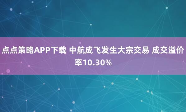 点点策略APP下载 中航成飞发生大宗交易 成交溢价率10.30%
