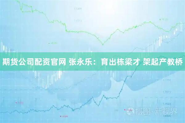 期货公司配资官网 张永乐：育出栋梁才 架起产教桥