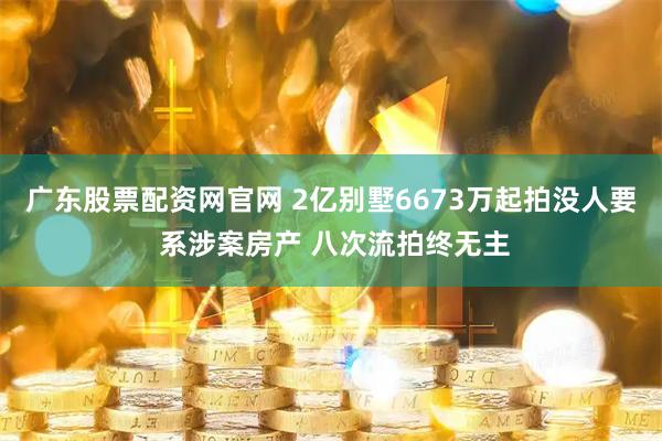 广东股票配资网官网 2亿别墅6673万起拍没人要 系涉案房产 八次流拍终无主
