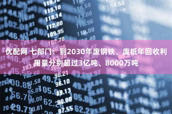 优配网 七部门：到2030年废钢铁、废纸年回收利用量分别超过3亿吨、8000万吨