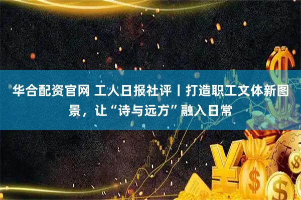 华合配资官网 工人日报社评丨打造职工文体新图景，让“诗与远方”融入日常