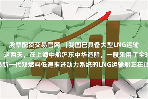 股票配资交易官网 【我国已具备大型LNG运输船的自主研发建造能力】这两天，在上海中船沪东中华造船，一艘采用了全球最新一代双燃料低速推进动力系统的LNG运输船正在加紧建造，月底就将正式交付。