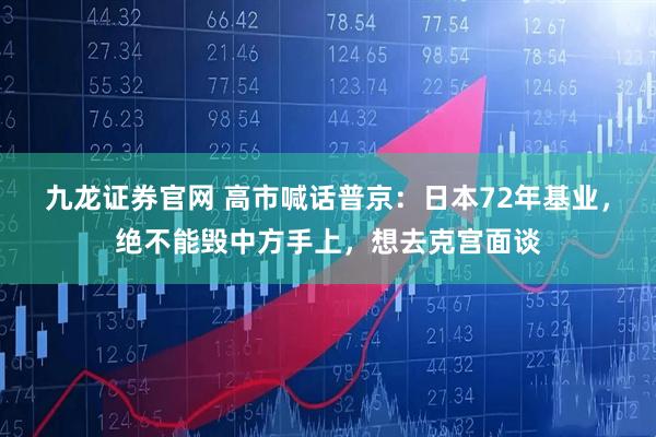 九龙证券官网 高市喊话普京：日本72年基业，绝不能毁中方手上，想去克宫面谈