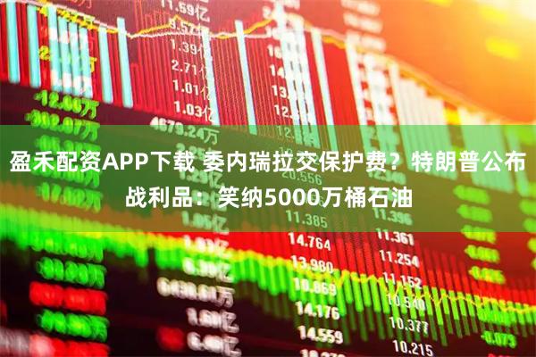 盈禾配资APP下载 委内瑞拉交保护费？特朗普公布战利品：笑纳5000万桶石油
