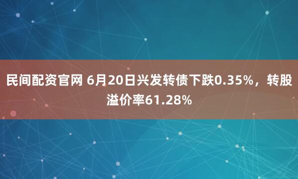 民间配资官网 6月20日兴发转债下跌0.35%，转股溢价率61.28%