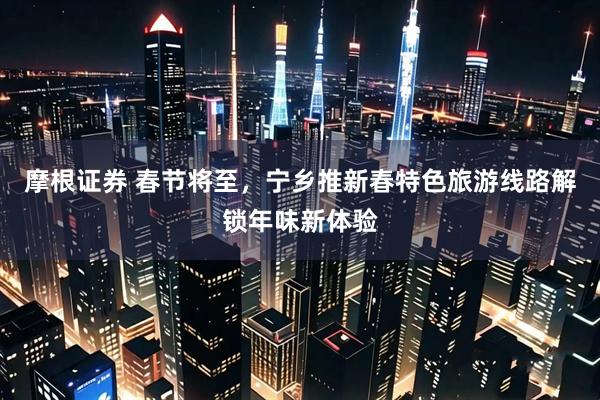 摩根证券 春节将至,宁乡推新春特色旅游线路解锁年味新体验