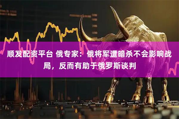 顺发配资平台 俄专家：俄将军遭暗杀不会影响战局，反而有助于俄罗斯谈判