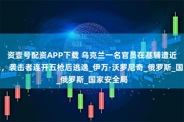 资壹号配资APP下载 乌克兰一名官员在基辅遭近距离枪杀，袭击者连开五枪后逃逸_伊万·沃罗尼奇_俄罗斯_国家安全局