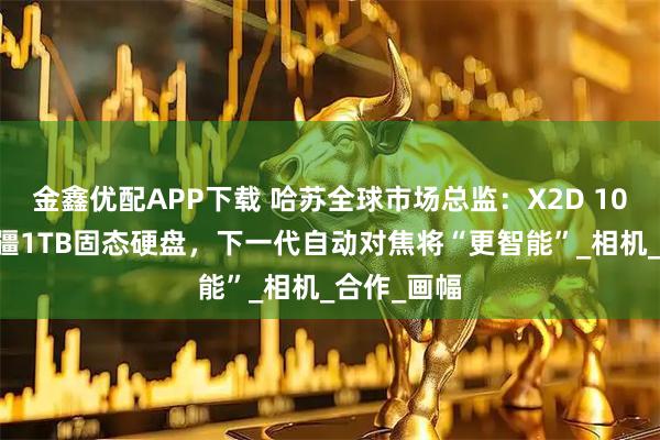 金鑫优配APP下载 哈苏全球市场总监：X2D 100C搭载大疆1TB固态硬盘，下一代自动对焦将“更智能”_相机_合作_画幅