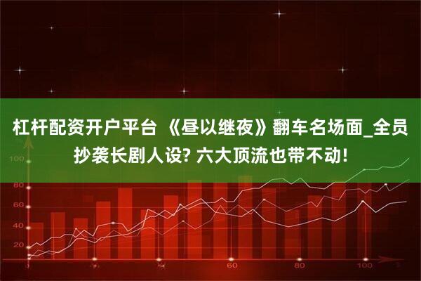 杠杆配资开户平台 《昼以继夜》翻车名场面_全员抄袭长剧人设? 六大顶流也带不动!