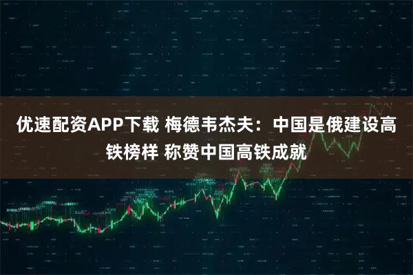 优速配资APP下载 梅德韦杰夫：中国是俄建设高铁榜样 称赞中国高铁成就