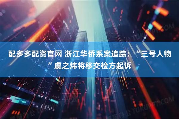 配多多配资官网 浙江华侨系案追踪：“三号人物”虞之炜将移交检方起诉