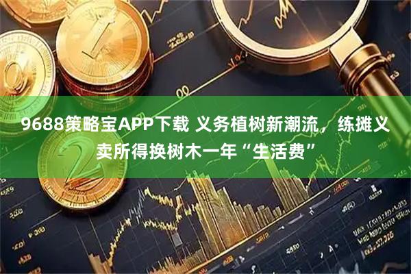 9688策略宝APP下载 义务植树新潮流,练摊义卖所得换树木一年“生活费”