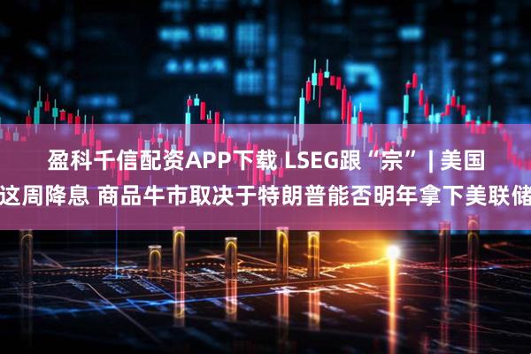 盈科千信配资APP下载 LSEG跟“宗” | 美国这周降息 商品牛市取决于特朗普能否明年拿下美联储