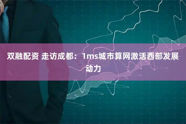 双融配资 走访成都：1ms城市算网激活西部发展动力